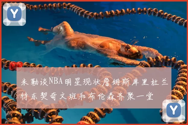 米勒谈NBA明星现状詹姆斯库里杜兰特东契奇文班和布伦森齐聚一堂