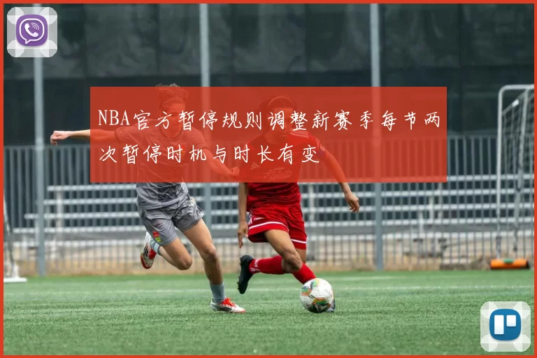 NBA官方暂停规则调整新赛季每节两次暂停时机与时长有变