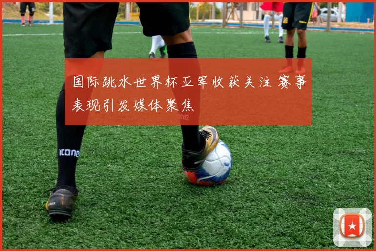 国际跳水世界杯亚军收获关注 赛事表现引发媒体聚焦