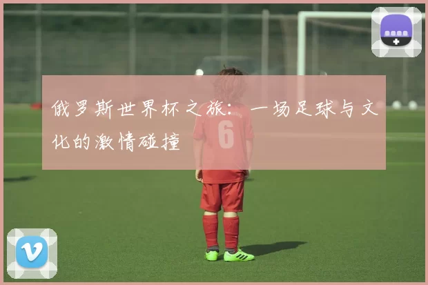 俄罗斯世界杯之旅：一场足球与文化的激情碰撞