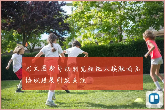 尤文图斯与切利克经纪人接触尚无协议进展引发关注