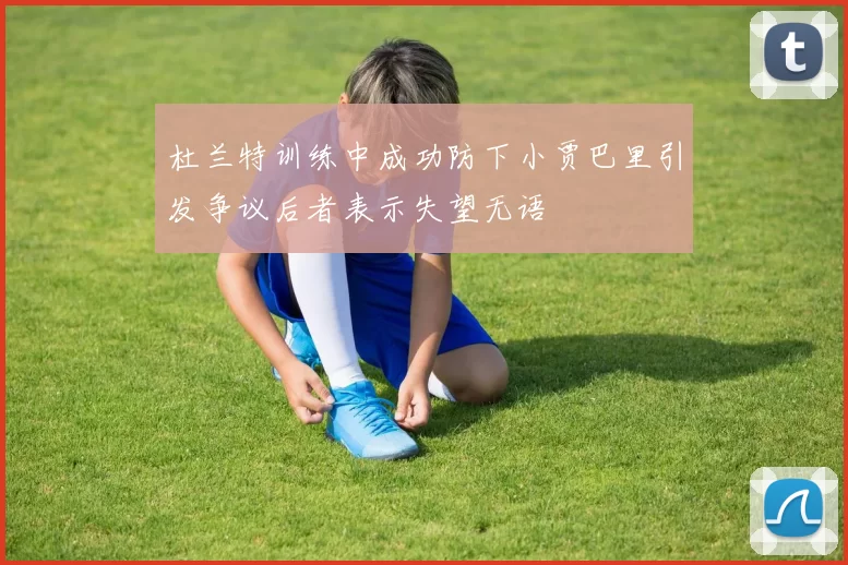 杜兰特训练中成功防下小贾巴里引发争议后者表示失望无语