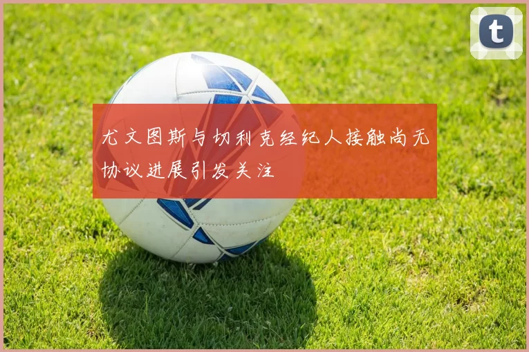 尤文图斯与切利克经纪人接触尚无协议进展引发关注