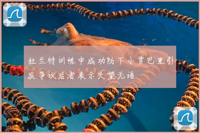 杜兰特训练中成功防下小贾巴里引发争议后者表示失望无语