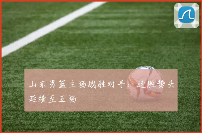 山东男篮主场战胜对手，连胜势头延续至五场