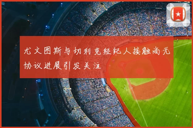 尤文图斯与切利克经纪人接触尚无协议进展引发关注