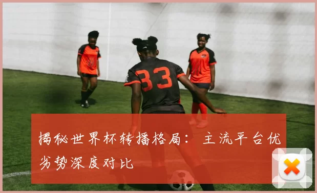 揭秘世界杯转播格局:主流平台优劣势深度对比