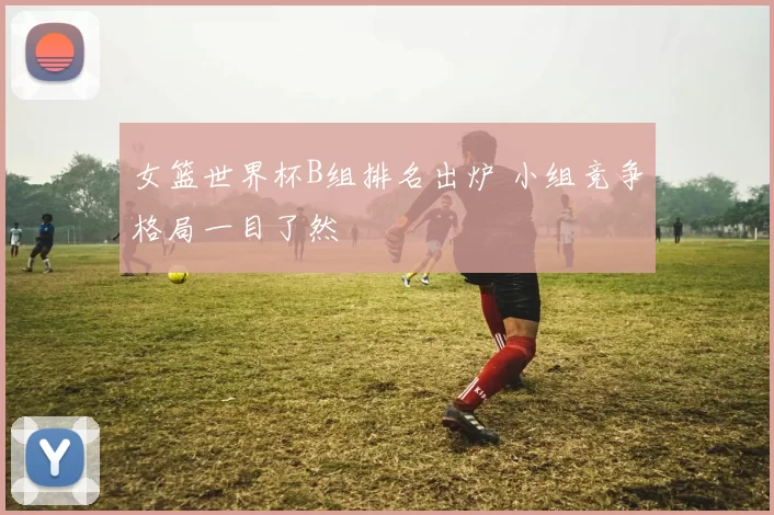 女篮世界杯B组排名出炉 小组竞争格局一目了然