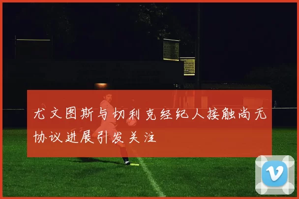 尤文图斯与切利克经纪人接触尚无协议进展引发关注