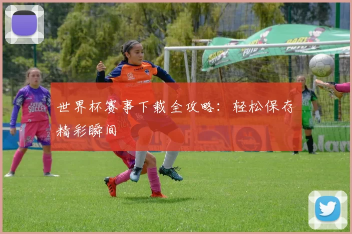 世界杯赛事下载全攻略：轻松保存精彩瞬间