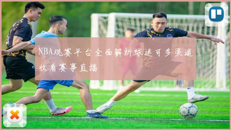 NBA观赛平台全面解析球迷可多渠道收看赛事直播