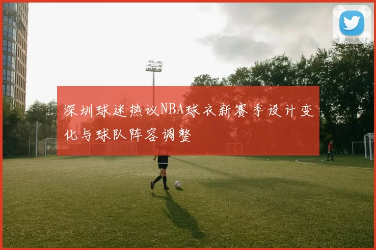 深圳球迷热议NBA球衣新赛季设计变化与球队阵容调整