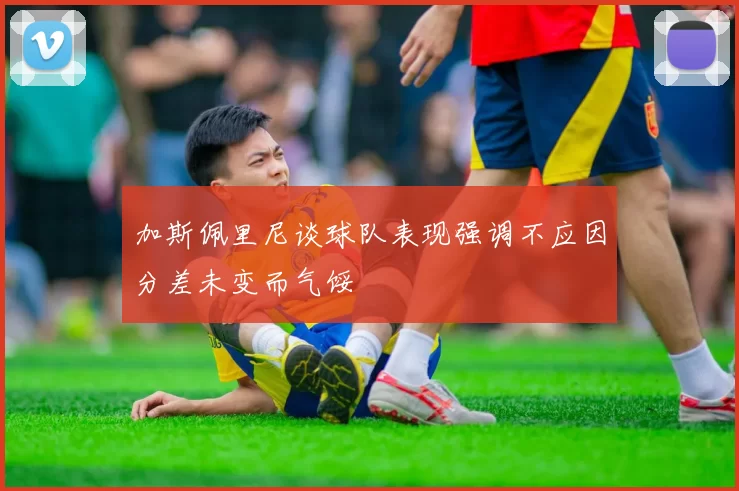加斯佩里尼谈球队表现强调不应因分差未变而气馁
