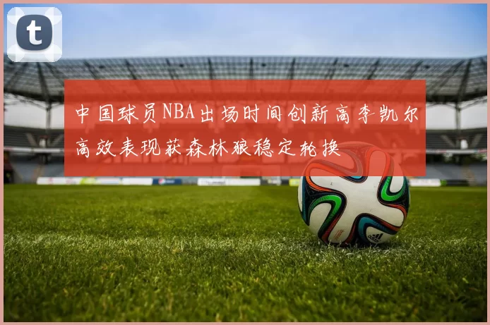 中国球员NBA出场时间创新高李凯尔高效表现获森林狼稳定轮换