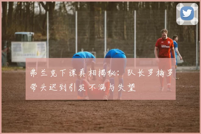弗兰克下课真相揭秘:队长罗梅罗带头迟到引发不满与失望