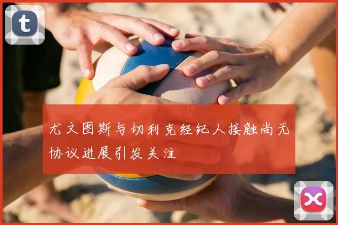 尤文图斯与切利克经纪人接触尚无协议进展引发关注