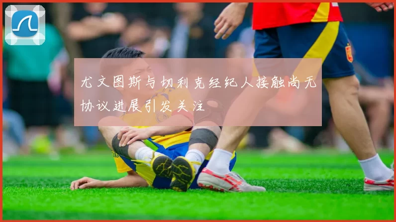 尤文图斯与切利克经纪人接触尚无协议进展引发关注