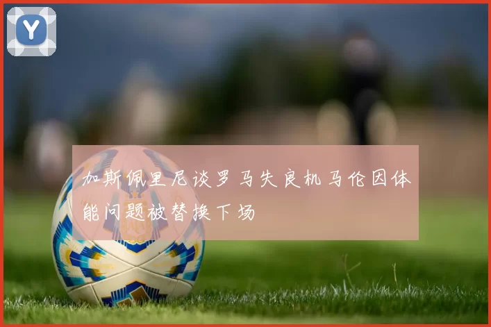 加斯佩里尼谈罗马失良机马伦因体能问题被替换下场