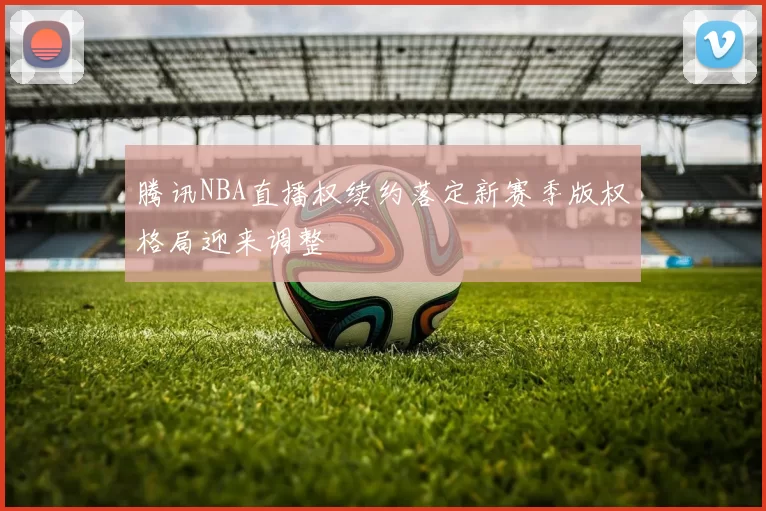 腾讯NBA直播权续约落定新赛季版权格局迎来调整