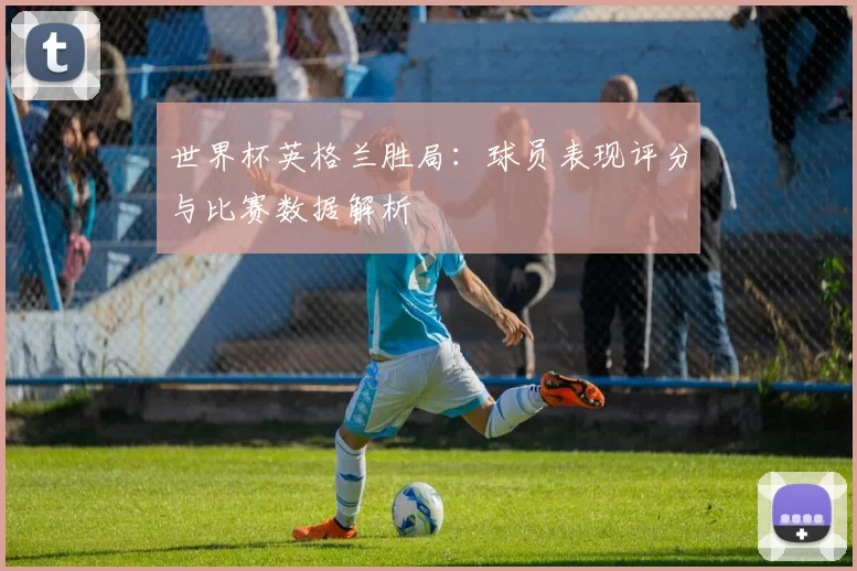 世界杯英格兰胜局:球员表现评分与比赛数据解析