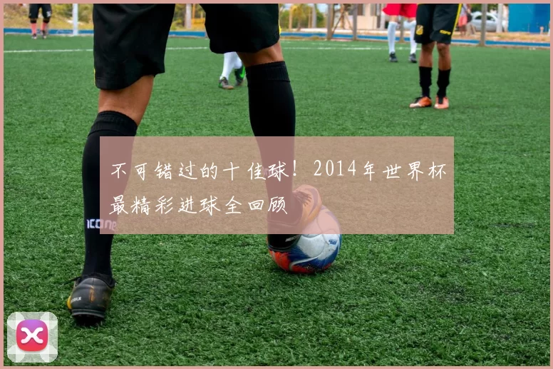 不可错过的十佳球！2014年世界杯最精彩进球全回顾