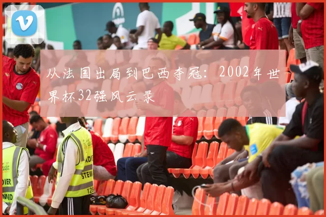 从法国出局到巴西夺冠:2002年世界杯32强风云录