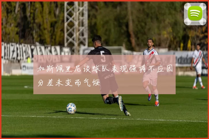 加斯佩里尼谈球队表现强调不应因分差未变而气馁