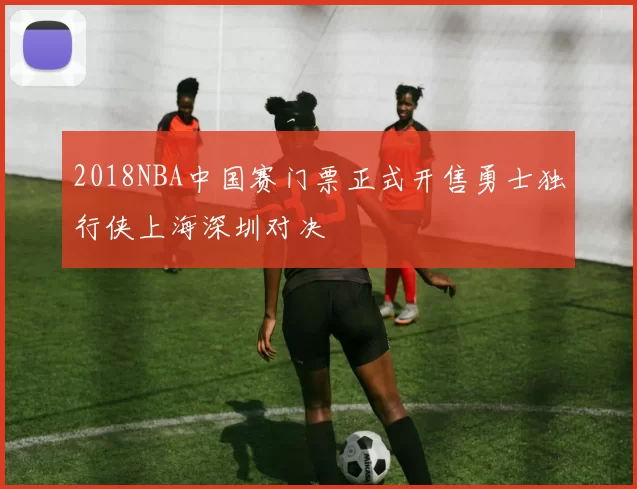2018NBA中国赛门票正式开售勇士独行侠上海深圳对决