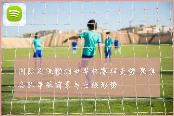 国际足联预测世界杯赛程走势 聚焦各队争冠前景与出线形势
