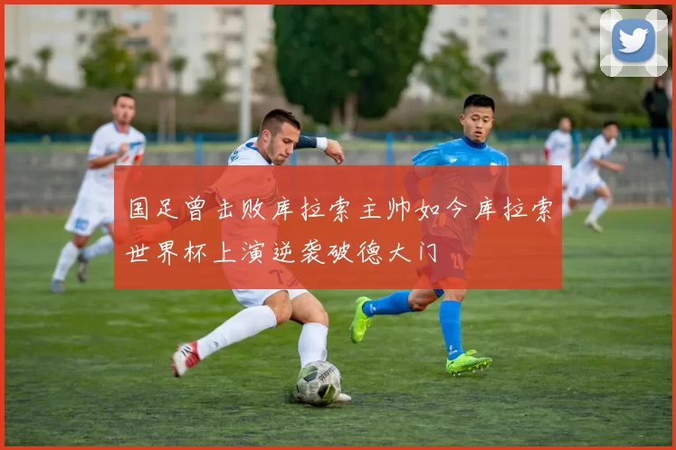 国足曾击败库拉索主帅如今库拉索世界杯上演逆袭破德大门