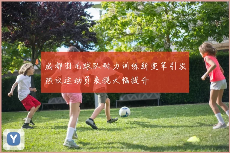 成都羽毛球队耐力训练新变革引发热议运动员表现大幅提升