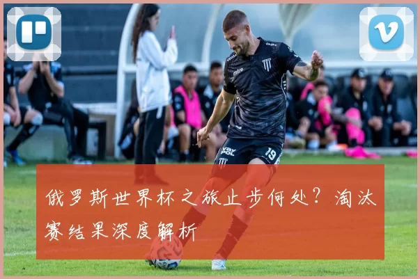 俄罗斯世界杯之旅止步何处？淘汰赛结果深度解析