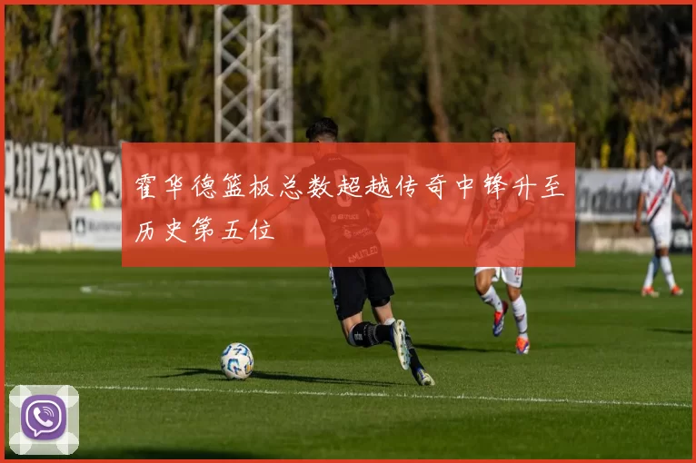 霍华德篮板总数超越传奇中锋升至历史第五位