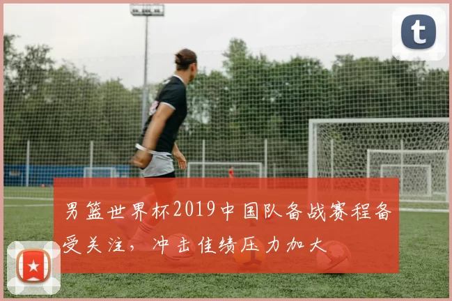 男篮世界杯2019中国队备战赛程备受关注,冲击佳绩压力加大