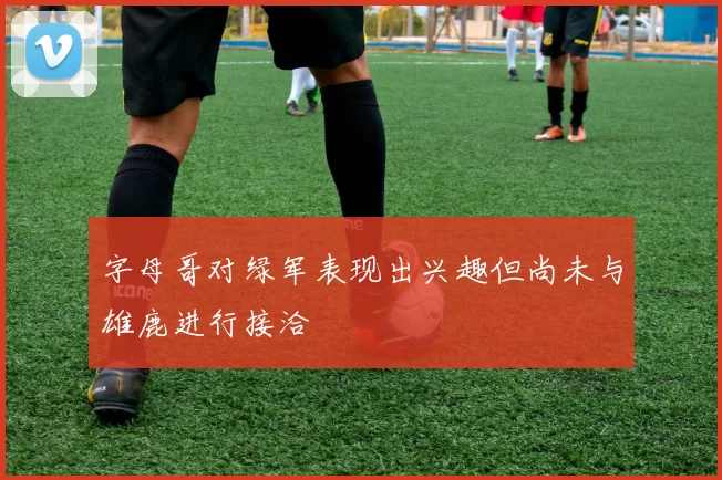 字母哥对绿军表现出兴趣但尚未与雄鹿进行接洽