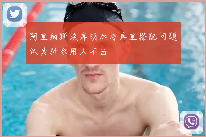 阿里纳斯谈库明加与库里搭配问题认为科尔用人不当