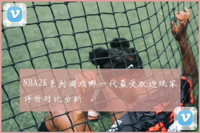 NBA2K系列游戏哪一代最受欢迎玩家评价对比分析
