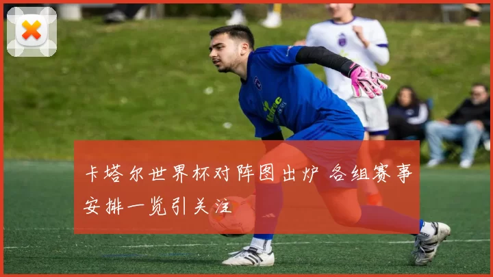 卡塔尔世界杯对阵图出炉 各组赛事安排一览引关注