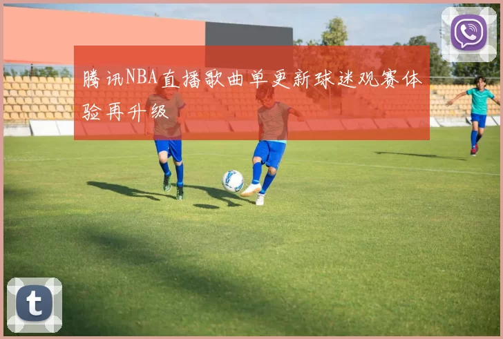 腾讯NBA直播歌曲单更新球迷观赛体验再升级