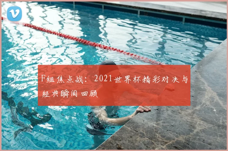 F组焦点战:2021世界杯精彩对决与经典瞬间回顾