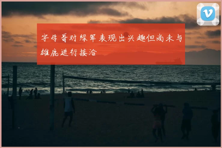 字母哥对绿军表现出兴趣但尚未与雄鹿进行接洽