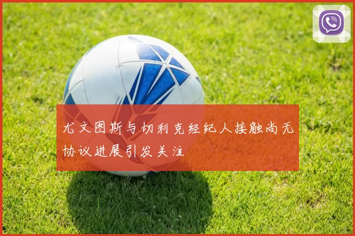 尤文图斯与切利克经纪人接触尚无协议进展引发关注