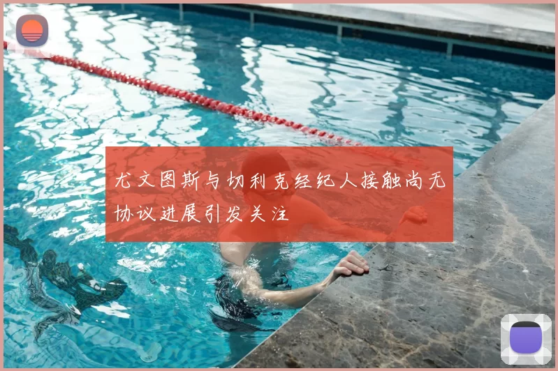 尤文图斯与切利克经纪人接触尚无协议进展引发关注