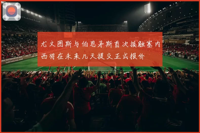 尤文图斯与伯恩茅斯首次接触塞内西将在未来几天提交正式报价