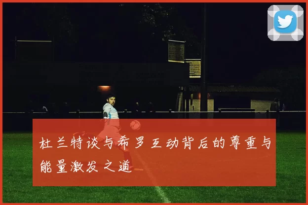 杜兰特谈与希罗互动背后的尊重与能量激发之道
