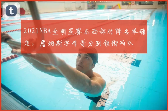 2021NBA全明星赛东西部对阵名单确定,詹姆斯字母哥分别领衔两队