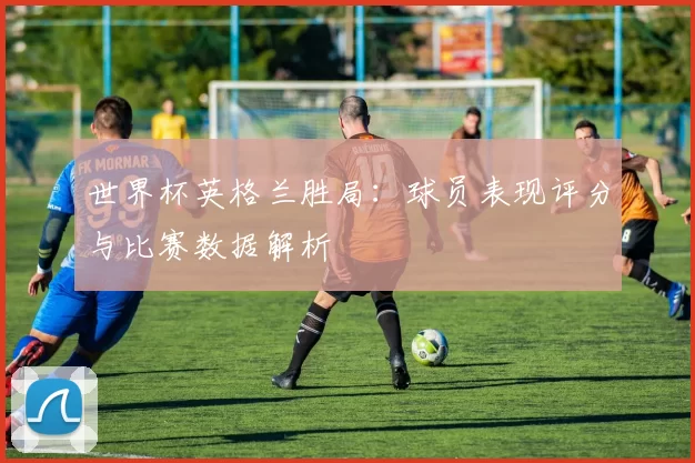 世界杯英格兰胜局：球员表现评分与比赛数据解析