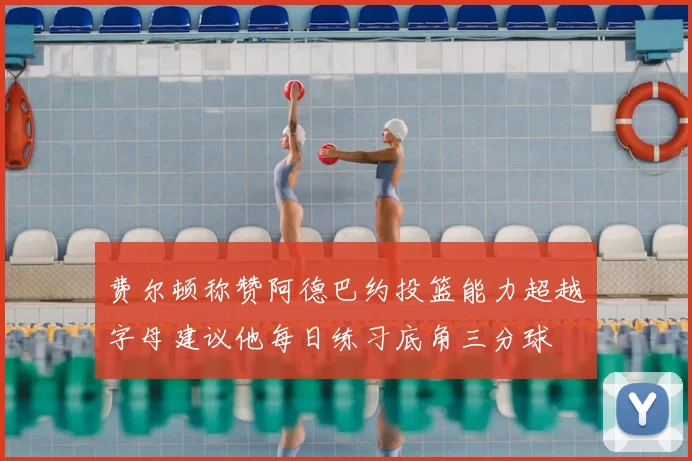 费尔顿称赞阿德巴约投篮能力超越字母建议他每日练习底角三分球