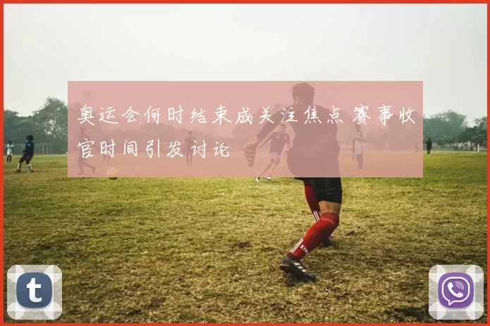 奥运会何时结束成关注焦点 赛事收官时间引发讨论