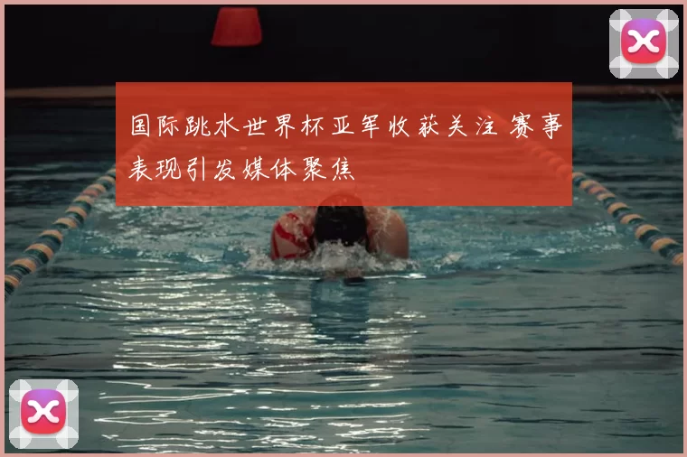 国际跳水世界杯亚军收获关注 赛事表现引发媒体聚焦